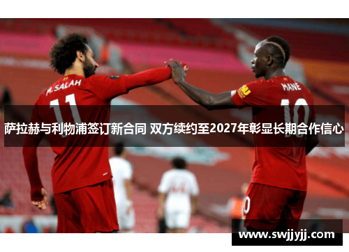 萨拉赫与利物浦签订新合同 双方续约至2027年彰显长期合作信心